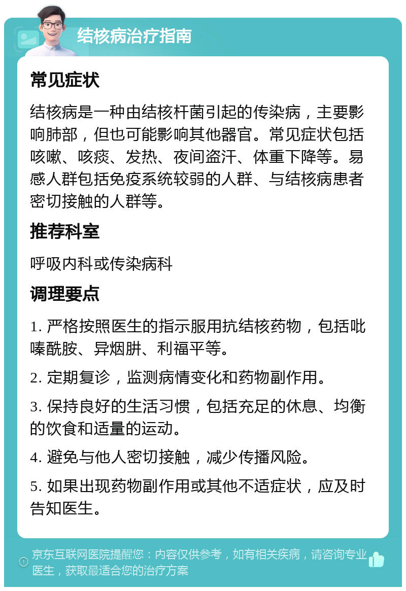 结核病治疗指南 常见症状 结核病是一种由结核杆菌引起的传染病，主要影响肺部，但也可能影响其他器官。常见症状包括咳嗽、咳痰、发热、夜间盗汗、体重下降等。易感人群包括免疫系统较弱的人群、与结核病患者密切接触的人群等。 推荐科室 呼吸内科或传染病科 调理要点 1. 严格按照医生的指示服用抗结核药物，包括吡嗪酰胺、异烟肼、利福平等。 2. 定期复诊，监测病情变化和药物副作用。 3. 保持良好的生活习惯，包括充足的休息、均衡的饮食和适量的运动。 4. 避免与他人密切接触，减少传播风险。 5. 如果出现药物副作用或其他不适症状，应及时告知医生。