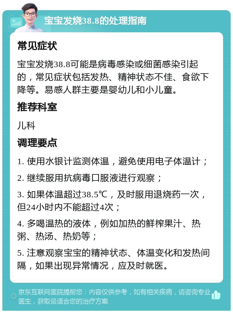 宝宝发烧38.8的处理指南 常见症状 宝宝发烧38.8可能是病毒感染或细菌感染引起的，常见症状包括发热、精神状态不佳、食欲下降等。易感人群主要是婴幼儿和小儿童。 推荐科室 儿科 调理要点 1. 使用水银计监测体温，避免使用电子体温计； 2. 继续服用抗病毒口服液进行观察； 3. 如果体温超过38.5℃，及时服用退烧药一次，但24小时内不能超过4次； 4. 多喝温热的液体，例如加热的鲜榨果汁、热粥、热汤、热奶等； 5. 注意观察宝宝的精神状态、体温变化和发热间隔，如果出现异常情况，应及时就医。