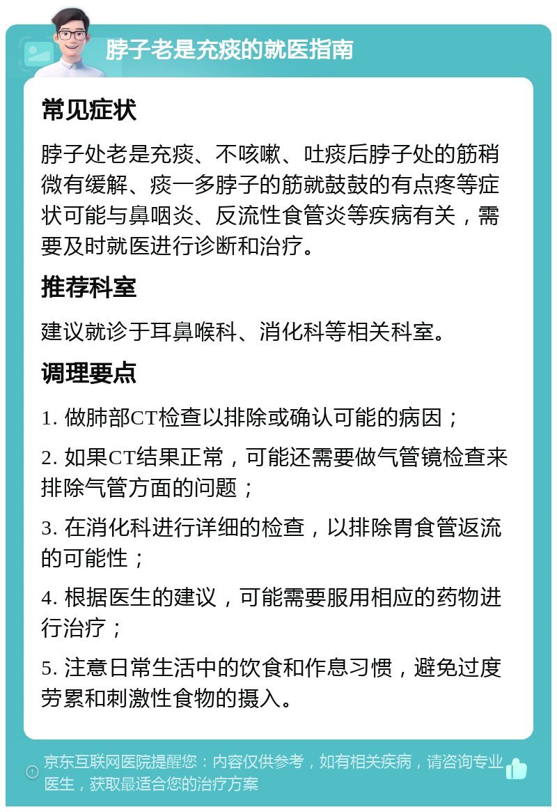 脖子老是充痰的就医指南 常见症状 脖子处老是充痰、不咳嗽、吐痰后脖子处的筋稍微有缓解、痰一多脖子的筋就鼓鼓的有点疼等症状可能与鼻咽炎、反流性食管炎等疾病有关，需要及时就医进行诊断和治疗。 推荐科室 建议就诊于耳鼻喉科、消化科等相关科室。 调理要点 1. 做肺部CT检查以排除或确认可能的病因； 2. 如果CT结果正常，可能还需要做气管镜检查来排除气管方面的问题； 3. 在消化科进行详细的检查，以排除胃食管返流的可能性； 4. 根据医生的建议，可能需要服用相应的药物进行治疗； 5. 注意日常生活中的饮食和作息习惯，避免过度劳累和刺激性食物的摄入。