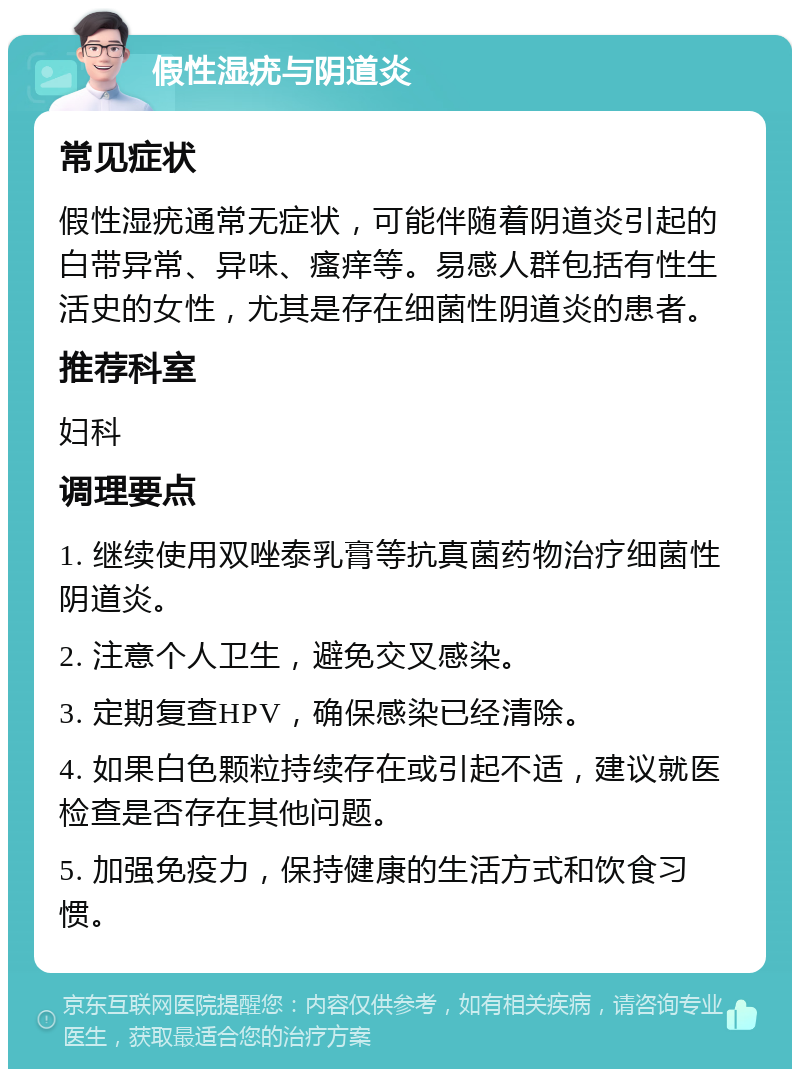 假性湿疣与阴道炎 常见症状 假性湿疣通常无症状，可能伴随着阴道炎引起的白带异常、异味、瘙痒等。易感人群包括有性生活史的女性，尤其是存在细菌性阴道炎的患者。 推荐科室 妇科 调理要点 1. 继续使用双唑泰乳膏等抗真菌药物治疗细菌性阴道炎。 2. 注意个人卫生，避免交叉感染。 3. 定期复查HPV，确保感染已经清除。 4. 如果白色颗粒持续存在或引起不适，建议就医检查是否存在其他问题。 5. 加强免疫力，保持健康的生活方式和饮食习惯。