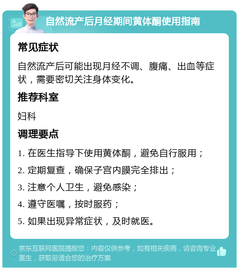 自然流产后月经期间黄体酮使用指南 常见症状 自然流产后可能出现月经不调、腹痛、出血等症状，需要密切关注身体变化。 推荐科室 妇科 调理要点 1. 在医生指导下使用黄体酮，避免自行服用； 2. 定期复查，确保子宫内膜完全排出； 3. 注意个人卫生，避免感染； 4. 遵守医嘱，按时服药； 5. 如果出现异常症状，及时就医。