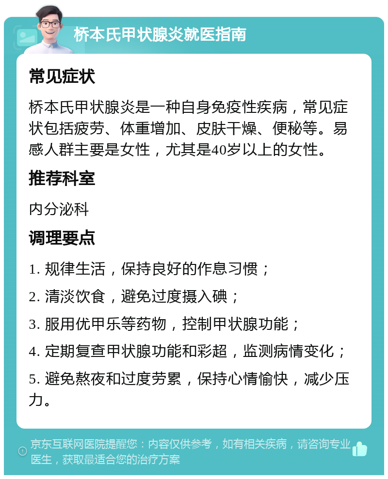 桥本氏甲状腺炎就医指南 常见症状 桥本氏甲状腺炎是一种自身免疫性疾病，常见症状包括疲劳、体重增加、皮肤干燥、便秘等。易感人群主要是女性，尤其是40岁以上的女性。 推荐科室 内分泌科 调理要点 1. 规律生活，保持良好的作息习惯； 2. 清淡饮食，避免过度摄入碘； 3. 服用优甲乐等药物，控制甲状腺功能； 4. 定期复查甲状腺功能和彩超，监测病情变化； 5. 避免熬夜和过度劳累，保持心情愉快，减少压力。