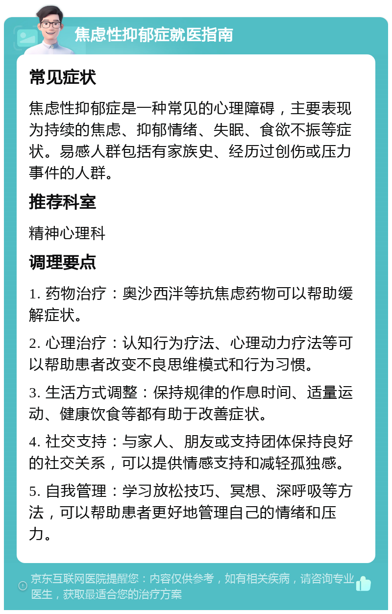 焦虑性抑郁症就医指南 常见症状 焦虑性抑郁症是一种常见的心理障碍，主要表现为持续的焦虑、抑郁情绪、失眠、食欲不振等症状。易感人群包括有家族史、经历过创伤或压力事件的人群。 推荐科室 精神心理科 调理要点 1. 药物治疗：奥沙西泮等抗焦虑药物可以帮助缓解症状。 2. 心理治疗：认知行为疗法、心理动力疗法等可以帮助患者改变不良思维模式和行为习惯。 3. 生活方式调整：保持规律的作息时间、适量运动、健康饮食等都有助于改善症状。 4. 社交支持：与家人、朋友或支持团体保持良好的社交关系，可以提供情感支持和减轻孤独感。 5. 自我管理：学习放松技巧、冥想、深呼吸等方法，可以帮助患者更好地管理自己的情绪和压力。