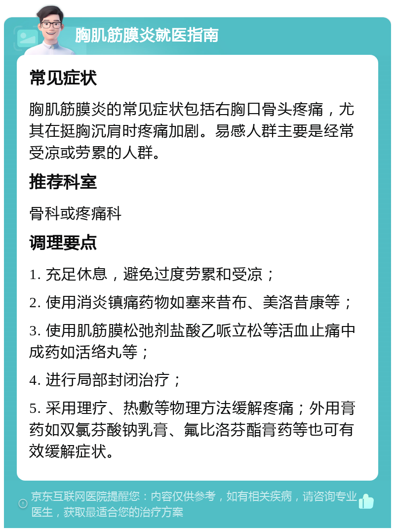 胸肌筋膜炎就医指南 常见症状 胸肌筋膜炎的常见症状包括右胸口骨头疼痛，尤其在挺胸沉肩时疼痛加剧。易感人群主要是经常受凉或劳累的人群。 推荐科室 骨科或疼痛科 调理要点 1. 充足休息，避免过度劳累和受凉； 2. 使用消炎镇痛药物如塞来昔布、美洛昔康等； 3. 使用肌筋膜松弛剂盐酸乙哌立松等活血止痛中成药如活络丸等； 4. 进行局部封闭治疗； 5. 采用理疗、热敷等物理方法缓解疼痛；外用膏药如双氯芬酸钠乳膏、氟比洛芬酯膏药等也可有效缓解症状。