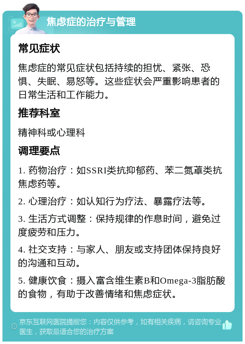 焦虑症的治疗与管理 常见症状 焦虑症的常见症状包括持续的担忧、紧张、恐惧、失眠、易怒等。这些症状会严重影响患者的日常生活和工作能力。 推荐科室 精神科或心理科 调理要点 1. 药物治疗：如SSRI类抗抑郁药、苯二氮䓬类抗焦虑药等。 2. 心理治疗：如认知行为疗法、暴露疗法等。 3. 生活方式调整：保持规律的作息时间，避免过度疲劳和压力。 4. 社交支持：与家人、朋友或支持团体保持良好的沟通和互动。 5. 健康饮食：摄入富含维生素B和Omega-3脂肪酸的食物，有助于改善情绪和焦虑症状。