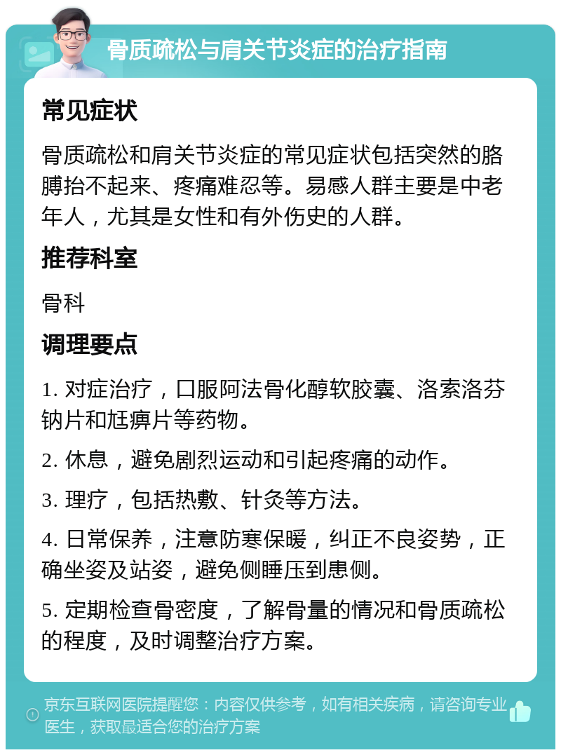 骨质疏松与肩关节炎症的治疗指南 常见症状 骨质疏松和肩关节炎症的常见症状包括突然的胳膊抬不起来、疼痛难忍等。易感人群主要是中老年人，尤其是女性和有外伤史的人群。 推荐科室 骨科 调理要点 1. 对症治疗，口服阿法骨化醇软胶囊、洛索洛芬钠片和尪痹片等药物。 2. 休息，避免剧烈运动和引起疼痛的动作。 3. 理疗，包括热敷、针灸等方法。 4. 日常保养，注意防寒保暖，纠正不良姿势，正确坐姿及站姿，避免侧睡压到患侧。 5. 定期检查骨密度，了解骨量的情况和骨质疏松的程度，及时调整治疗方案。