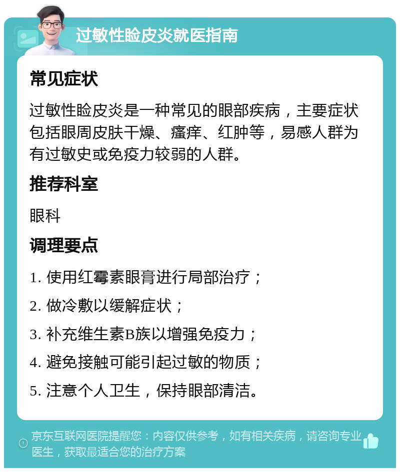 过敏性睑皮炎就医指南 常见症状 过敏性睑皮炎是一种常见的眼部疾病，主要症状包括眼周皮肤干燥、瘙痒、红肿等，易感人群为有过敏史或免疫力较弱的人群。 推荐科室 眼科 调理要点 1. 使用红霉素眼膏进行局部治疗； 2. 做冷敷以缓解症状； 3. 补充维生素B族以增强免疫力； 4. 避免接触可能引起过敏的物质； 5. 注意个人卫生，保持眼部清洁。