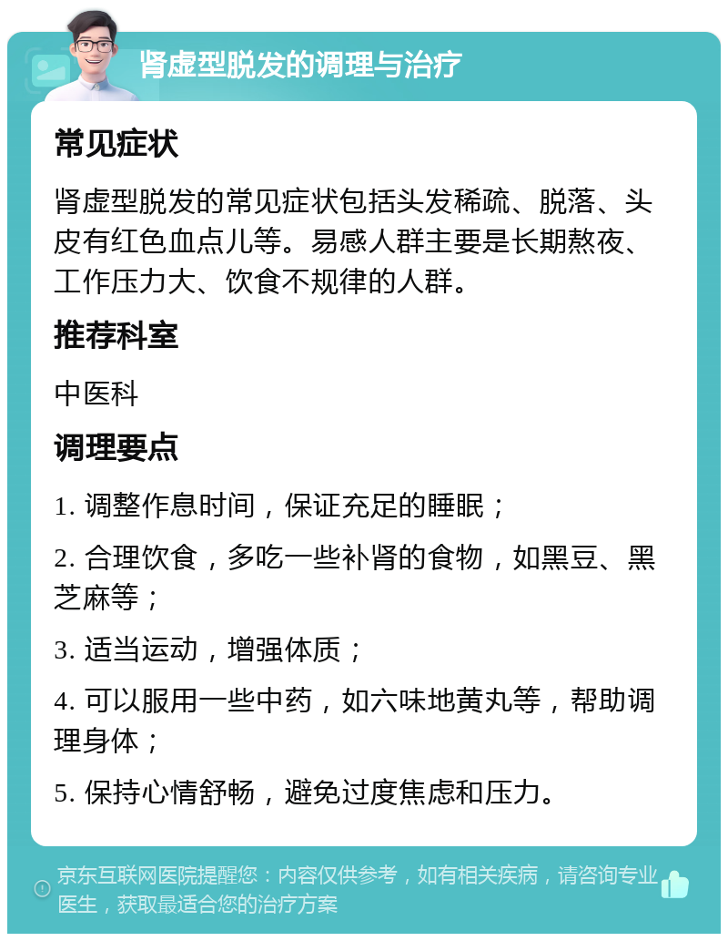 肾虚型脱发的调理与治疗 常见症状 肾虚型脱发的常见症状包括头发稀疏、脱落、头皮有红色血点儿等。易感人群主要是长期熬夜、工作压力大、饮食不规律的人群。 推荐科室 中医科 调理要点 1. 调整作息时间，保证充足的睡眠； 2. 合理饮食，多吃一些补肾的食物，如黑豆、黑芝麻等； 3. 适当运动，增强体质； 4. 可以服用一些中药，如六味地黄丸等，帮助调理身体； 5. 保持心情舒畅，避免过度焦虑和压力。