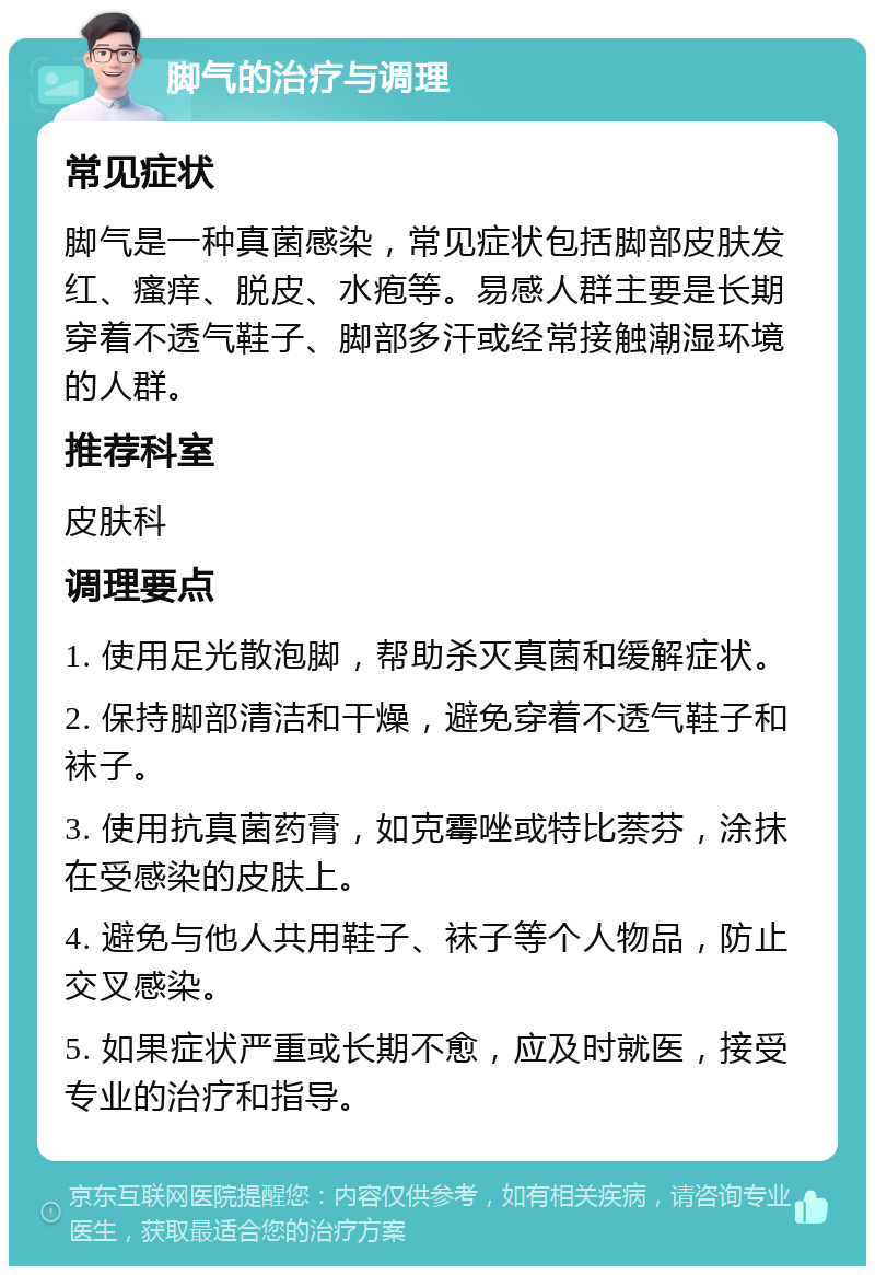 脚气的治疗与调理 常见症状 脚气是一种真菌感染，常见症状包括脚部皮肤发红、瘙痒、脱皮、水疱等。易感人群主要是长期穿着不透气鞋子、脚部多汗或经常接触潮湿环境的人群。 推荐科室 皮肤科 调理要点 1. 使用足光散泡脚，帮助杀灭真菌和缓解症状。 2. 保持脚部清洁和干燥，避免穿着不透气鞋子和袜子。 3. 使用抗真菌药膏，如克霉唑或特比萘芬，涂抹在受感染的皮肤上。 4. 避免与他人共用鞋子、袜子等个人物品，防止交叉感染。 5. 如果症状严重或长期不愈，应及时就医，接受专业的治疗和指导。