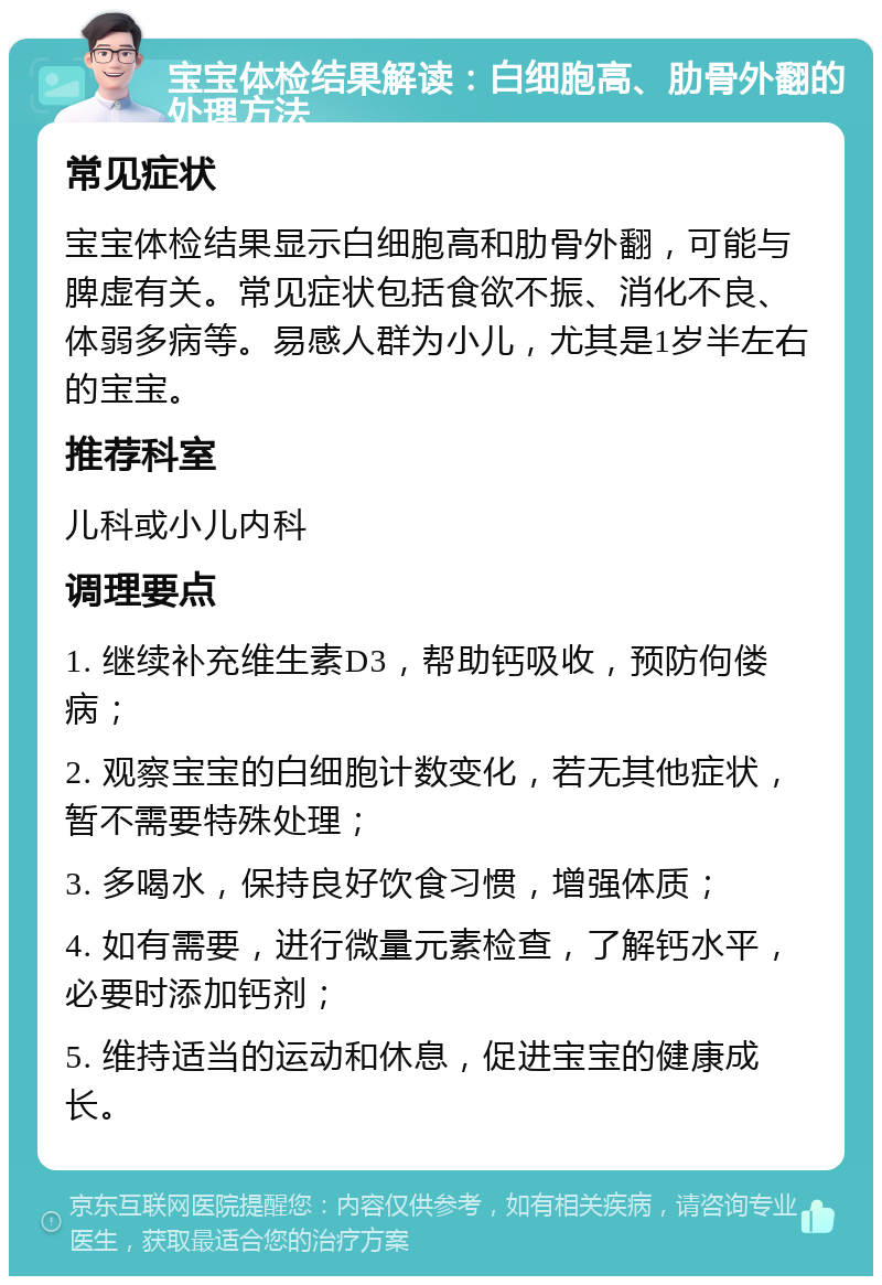 宝宝体检结果解读：白细胞高、肋骨外翻的处理方法 常见症状 宝宝体检结果显示白细胞高和肋骨外翻，可能与脾虚有关。常见症状包括食欲不振、消化不良、体弱多病等。易感人群为小儿，尤其是1岁半左右的宝宝。 推荐科室 儿科或小儿内科 调理要点 1. 继续补充维生素D3，帮助钙吸收，预防佝偻病； 2. 观察宝宝的白细胞计数变化，若无其他症状，暂不需要特殊处理； 3. 多喝水，保持良好饮食习惯，增强体质； 4. 如有需要，进行微量元素检查，了解钙水平，必要时添加钙剂； 5. 维持适当的运动和休息，促进宝宝的健康成长。