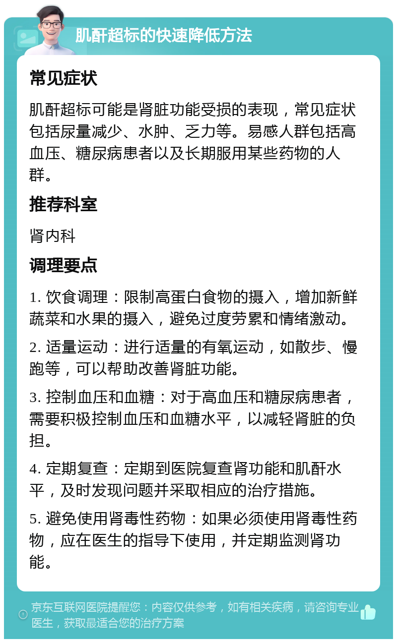 肌酐超标的快速降低方法 常见症状 肌酐超标可能是肾脏功能受损的表现，常见症状包括尿量减少、水肿、乏力等。易感人群包括高血压、糖尿病患者以及长期服用某些药物的人群。 推荐科室 肾内科 调理要点 1. 饮食调理：限制高蛋白食物的摄入，增加新鲜蔬菜和水果的摄入，避免过度劳累和情绪激动。 2. 适量运动：进行适量的有氧运动，如散步、慢跑等，可以帮助改善肾脏功能。 3. 控制血压和血糖：对于高血压和糖尿病患者，需要积极控制血压和血糖水平，以减轻肾脏的负担。 4. 定期复查：定期到医院复查肾功能和肌酐水平，及时发现问题并采取相应的治疗措施。 5. 避免使用肾毒性药物：如果必须使用肾毒性药物，应在医生的指导下使用，并定期监测肾功能。