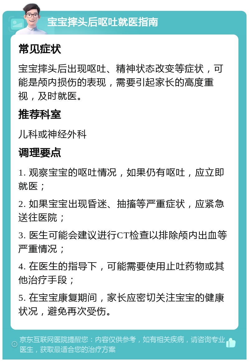 宝宝摔头后呕吐就医指南 常见症状 宝宝摔头后出现呕吐、精神状态改变等症状，可能是颅内损伤的表现，需要引起家长的高度重视，及时就医。 推荐科室 儿科或神经外科 调理要点 1. 观察宝宝的呕吐情况，如果仍有呕吐，应立即就医； 2. 如果宝宝出现昏迷、抽搐等严重症状，应紧急送往医院； 3. 医生可能会建议进行CT检查以排除颅内出血等严重情况； 4. 在医生的指导下，可能需要使用止吐药物或其他治疗手段； 5. 在宝宝康复期间，家长应密切关注宝宝的健康状况，避免再次受伤。