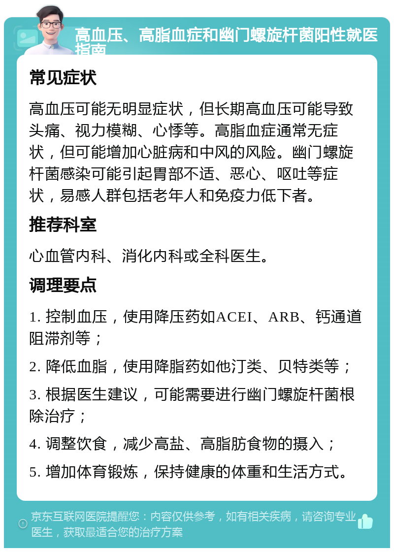 高血压、高脂血症和幽门螺旋杆菌阳性就医指南 常见症状 高血压可能无明显症状，但长期高血压可能导致头痛、视力模糊、心悸等。高脂血症通常无症状，但可能增加心脏病和中风的风险。幽门螺旋杆菌感染可能引起胃部不适、恶心、呕吐等症状，易感人群包括老年人和免疫力低下者。 推荐科室 心血管内科、消化内科或全科医生。 调理要点 1. 控制血压，使用降压药如ACEI、ARB、钙通道阻滞剂等； 2. 降低血脂，使用降脂药如他汀类、贝特类等； 3. 根据医生建议，可能需要进行幽门螺旋杆菌根除治疗； 4. 调整饮食，减少高盐、高脂肪食物的摄入； 5. 增加体育锻炼，保持健康的体重和生活方式。