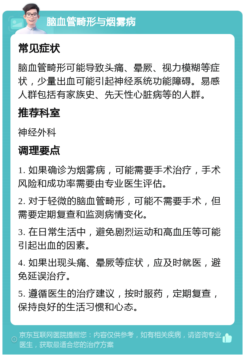 脑血管畸形与烟雾病 常见症状 脑血管畸形可能导致头痛、晕厥、视力模糊等症状，少量出血可能引起神经系统功能障碍。易感人群包括有家族史、先天性心脏病等的人群。 推荐科室 神经外科 调理要点 1. 如果确诊为烟雾病，可能需要手术治疗，手术风险和成功率需要由专业医生评估。 2. 对于轻微的脑血管畸形，可能不需要手术，但需要定期复查和监测病情变化。 3. 在日常生活中，避免剧烈运动和高血压等可能引起出血的因素。 4. 如果出现头痛、晕厥等症状，应及时就医，避免延误治疗。 5. 遵循医生的治疗建议，按时服药，定期复查，保持良好的生活习惯和心态。