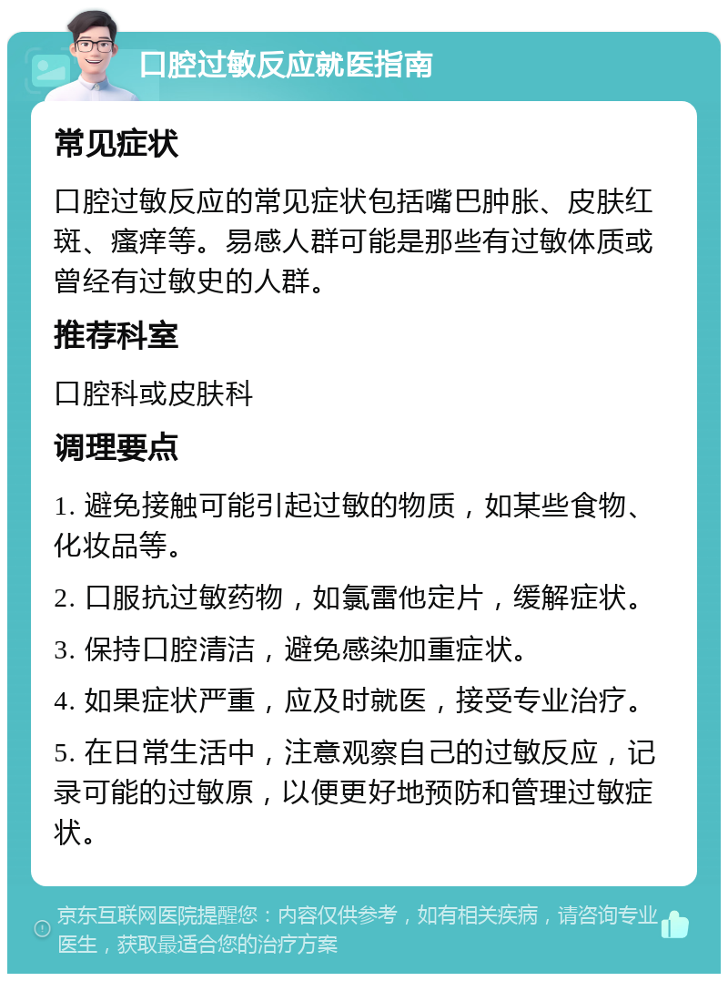 口腔过敏反应就医指南 常见症状 口腔过敏反应的常见症状包括嘴巴肿胀、皮肤红斑、瘙痒等。易感人群可能是那些有过敏体质或曾经有过敏史的人群。 推荐科室 口腔科或皮肤科 调理要点 1. 避免接触可能引起过敏的物质，如某些食物、化妆品等。 2. 口服抗过敏药物，如氯雷他定片，缓解症状。 3. 保持口腔清洁，避免感染加重症状。 4. 如果症状严重，应及时就医，接受专业治疗。 5. 在日常生活中，注意观察自己的过敏反应，记录可能的过敏原，以便更好地预防和管理过敏症状。