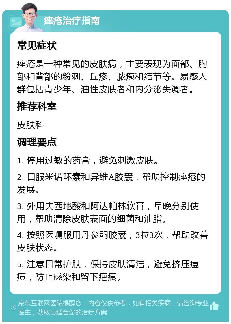 痤疮治疗指南 常见症状 痤疮是一种常见的皮肤病，主要表现为面部、胸部和背部的粉刺、丘疹、脓疱和结节等。易感人群包括青少年、油性皮肤者和内分泌失调者。 推荐科室 皮肤科 调理要点 1. 停用过敏的药膏，避免刺激皮肤。 2. 口服米诺环素和异维A胶囊，帮助控制痤疮的发展。 3. 外用夫西地酸和阿达帕林软膏，早晚分别使用，帮助清除皮肤表面的细菌和油脂。 4. 按照医嘱服用丹参酮胶囊，3粒3次，帮助改善皮肤状态。 5. 注意日常护肤，保持皮肤清洁，避免挤压痘痘，防止感染和留下疤痕。