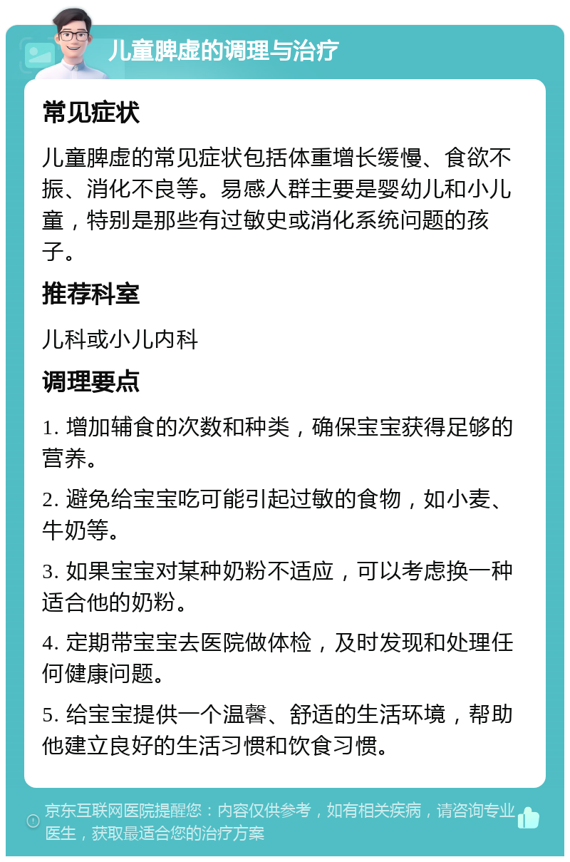 儿童脾虚的调理与治疗 常见症状 儿童脾虚的常见症状包括体重增长缓慢、食欲不振、消化不良等。易感人群主要是婴幼儿和小儿童，特别是那些有过敏史或消化系统问题的孩子。 推荐科室 儿科或小儿内科 调理要点 1. 增加辅食的次数和种类，确保宝宝获得足够的营养。 2. 避免给宝宝吃可能引起过敏的食物，如小麦、牛奶等。 3. 如果宝宝对某种奶粉不适应，可以考虑换一种适合他的奶粉。 4. 定期带宝宝去医院做体检，及时发现和处理任何健康问题。 5. 给宝宝提供一个温馨、舒适的生活环境，帮助他建立良好的生活习惯和饮食习惯。