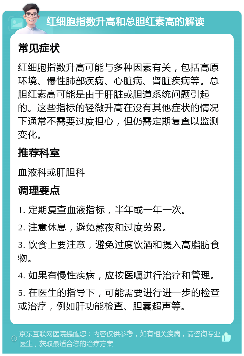 红细胞指数升高和总胆红素高的解读 常见症状 红细胞指数升高可能与多种因素有关，包括高原环境、慢性肺部疾病、心脏病、肾脏疾病等。总胆红素高可能是由于肝脏或胆道系统问题引起的。这些指标的轻微升高在没有其他症状的情况下通常不需要过度担心，但仍需定期复查以监测变化。 推荐科室 血液科或肝胆科 调理要点 1. 定期复查血液指标，半年或一年一次。 2. 注意休息，避免熬夜和过度劳累。 3. 饮食上要注意，避免过度饮酒和摄入高脂肪食物。 4. 如果有慢性疾病，应按医嘱进行治疗和管理。 5. 在医生的指导下，可能需要进行进一步的检查或治疗，例如肝功能检查、胆囊超声等。