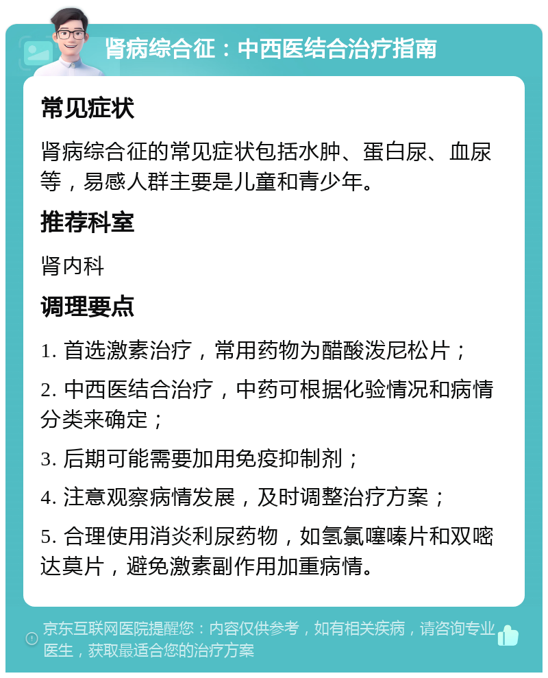 肾病综合征：中西医结合治疗指南 常见症状 肾病综合征的常见症状包括水肿、蛋白尿、血尿等，易感人群主要是儿童和青少年。 推荐科室 肾内科 调理要点 1. 首选激素治疗，常用药物为醋酸泼尼松片； 2. 中西医结合治疗，中药可根据化验情况和病情分类来确定； 3. 后期可能需要加用免疫抑制剂； 4. 注意观察病情发展，及时调整治疗方案； 5. 合理使用消炎利尿药物，如氢氯噻嗪片和双嘧达莫片，避免激素副作用加重病情。