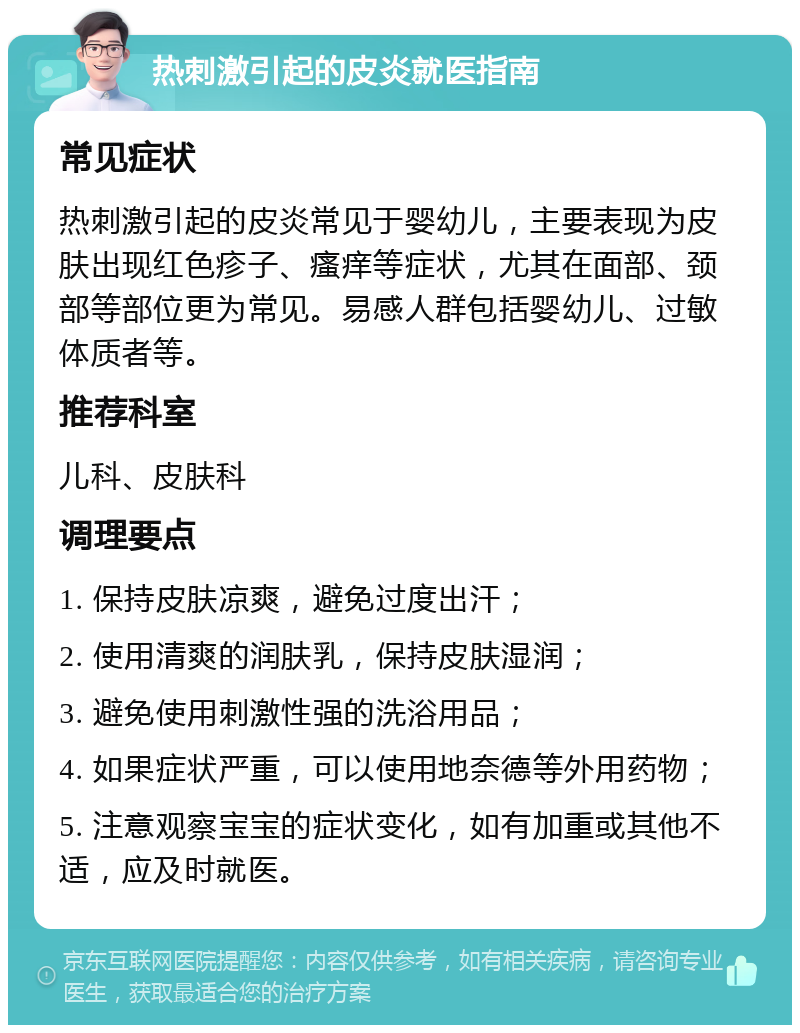 热刺激引起的皮炎就医指南 常见症状 热刺激引起的皮炎常见于婴幼儿，主要表现为皮肤出现红色疹子、瘙痒等症状，尤其在面部、颈部等部位更为常见。易感人群包括婴幼儿、过敏体质者等。 推荐科室 儿科、皮肤科 调理要点 1. 保持皮肤凉爽，避免过度出汗； 2. 使用清爽的润肤乳，保持皮肤湿润； 3. 避免使用刺激性强的洗浴用品； 4. 如果症状严重，可以使用地奈德等外用药物； 5. 注意观察宝宝的症状变化，如有加重或其他不适，应及时就医。