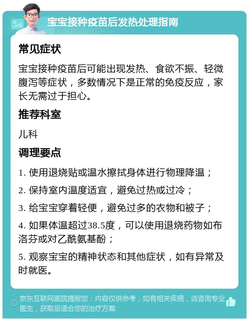 宝宝接种疫苗后发热处理指南 常见症状 宝宝接种疫苗后可能出现发热、食欲不振、轻微腹泻等症状，多数情况下是正常的免疫反应，家长无需过于担心。 推荐科室 儿科 调理要点 1. 使用退烧贴或温水擦拭身体进行物理降温； 2. 保持室内温度适宜，避免过热或过冷； 3. 给宝宝穿着轻便，避免过多的衣物和被子； 4. 如果体温超过38.5度，可以使用退烧药物如布洛芬或对乙酰氨基酚； 5. 观察宝宝的精神状态和其他症状，如有异常及时就医。