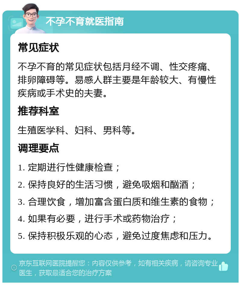 不孕不育就医指南 常见症状 不孕不育的常见症状包括月经不调、性交疼痛、排卵障碍等。易感人群主要是年龄较大、有慢性疾病或手术史的夫妻。 推荐科室 生殖医学科、妇科、男科等。 调理要点 1. 定期进行性健康检查； 2. 保持良好的生活习惯，避免吸烟和酗酒； 3. 合理饮食，增加富含蛋白质和维生素的食物； 4. 如果有必要，进行手术或药物治疗； 5. 保持积极乐观的心态，避免过度焦虑和压力。