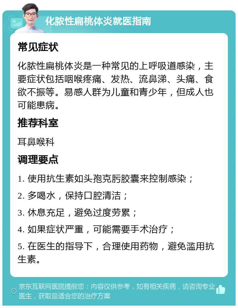 化脓性扁桃体炎就医指南 常见症状 化脓性扁桃体炎是一种常见的上呼吸道感染，主要症状包括咽喉疼痛、发热、流鼻涕、头痛、食欲不振等。易感人群为儿童和青少年，但成人也可能患病。 推荐科室 耳鼻喉科 调理要点 1. 使用抗生素如头孢克肟胶囊来控制感染； 2. 多喝水，保持口腔清洁； 3. 休息充足，避免过度劳累； 4. 如果症状严重，可能需要手术治疗； 5. 在医生的指导下，合理使用药物，避免滥用抗生素。