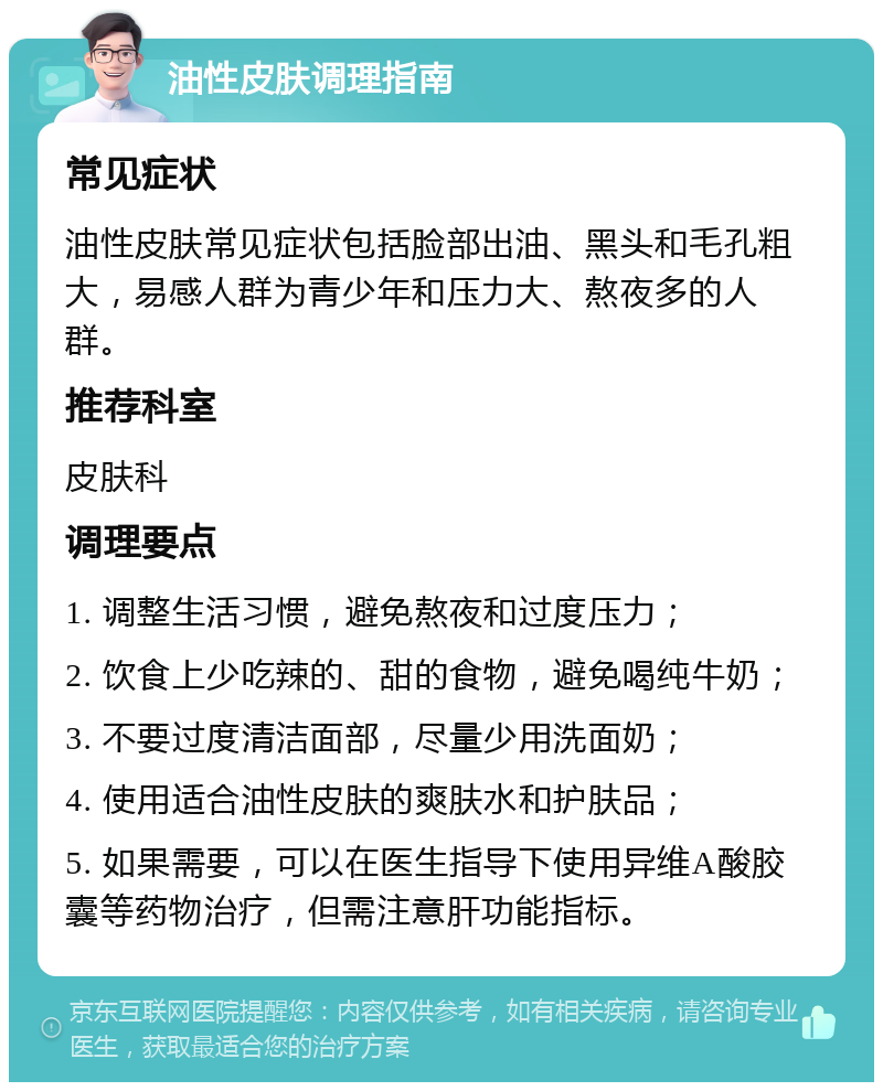 油性皮肤调理指南 常见症状 油性皮肤常见症状包括脸部出油、黑头和毛孔粗大，易感人群为青少年和压力大、熬夜多的人群。 推荐科室 皮肤科 调理要点 1. 调整生活习惯，避免熬夜和过度压力； 2. 饮食上少吃辣的、甜的食物，避免喝纯牛奶； 3. 不要过度清洁面部，尽量少用洗面奶； 4. 使用适合油性皮肤的爽肤水和护肤品； 5. 如果需要，可以在医生指导下使用异维A酸胶囊等药物治疗，但需注意肝功能指标。