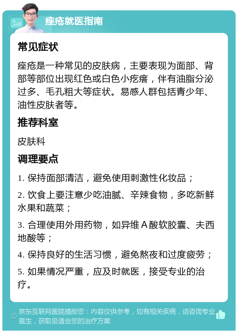 痤疮就医指南 常见症状 痤疮是一种常见的皮肤病，主要表现为面部、背部等部位出现红色或白色小疙瘩，伴有油脂分泌过多、毛孔粗大等症状。易感人群包括青少年、油性皮肤者等。 推荐科室 皮肤科 调理要点 1. 保持面部清洁，避免使用刺激性化妆品； 2. 饮食上要注意少吃油腻、辛辣食物，多吃新鲜水果和蔬菜； 3. 合理使用外用药物，如异维Ａ酸软胶囊、夫西地酸等； 4. 保持良好的生活习惯，避免熬夜和过度疲劳； 5. 如果情况严重，应及时就医，接受专业的治疗。