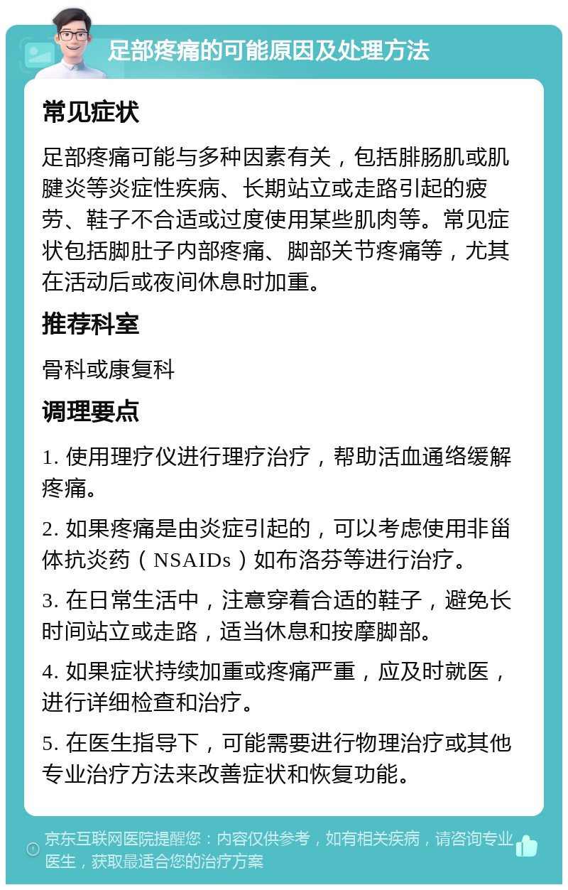 足部疼痛的可能原因及处理方法 常见症状 足部疼痛可能与多种因素有关，包括腓肠肌或肌腱炎等炎症性疾病、长期站立或走路引起的疲劳、鞋子不合适或过度使用某些肌肉等。常见症状包括脚肚子内部疼痛、脚部关节疼痛等，尤其在活动后或夜间休息时加重。 推荐科室 骨科或康复科 调理要点 1. 使用理疗仪进行理疗治疗，帮助活血通络缓解疼痛。 2. 如果疼痛是由炎症引起的，可以考虑使用非甾体抗炎药（NSAIDs）如布洛芬等进行治疗。 3. 在日常生活中，注意穿着合适的鞋子，避免长时间站立或走路，适当休息和按摩脚部。 4. 如果症状持续加重或疼痛严重，应及时就医，进行详细检查和治疗。 5. 在医生指导下，可能需要进行物理治疗或其他专业治疗方法来改善症状和恢复功能。