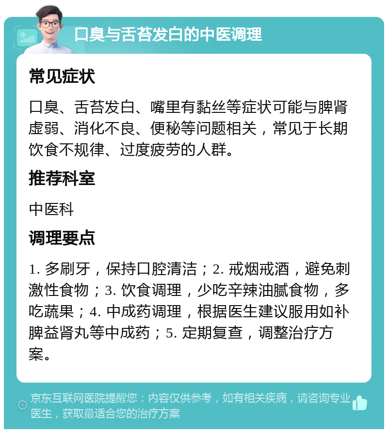 口臭与舌苔发白的中医调理 常见症状 口臭、舌苔发白、嘴里有黏丝等症状可能与脾肾虚弱、消化不良、便秘等问题相关，常见于长期饮食不规律、过度疲劳的人群。 推荐科室 中医科 调理要点 1. 多刷牙，保持口腔清洁；2. 戒烟戒酒，避免刺激性食物；3. 饮食调理，少吃辛辣油腻食物，多吃蔬果；4. 中成药调理，根据医生建议服用如补脾益肾丸等中成药；5. 定期复查，调整治疗方案。