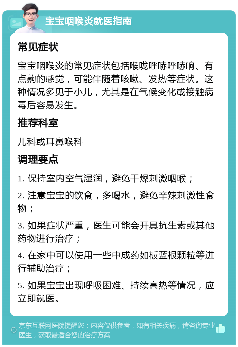 宝宝咽喉炎就医指南 常见症状 宝宝咽喉炎的常见症状包括喉咙呼哧呼哧响、有点齁的感觉，可能伴随着咳嗽、发热等症状。这种情况多见于小儿，尤其是在气候变化或接触病毒后容易发生。 推荐科室 儿科或耳鼻喉科 调理要点 1. 保持室内空气湿润，避免干燥刺激咽喉； 2. 注意宝宝的饮食，多喝水，避免辛辣刺激性食物； 3. 如果症状严重，医生可能会开具抗生素或其他药物进行治疗； 4. 在家中可以使用一些中成药如板蓝根颗粒等进行辅助治疗； 5. 如果宝宝出现呼吸困难、持续高热等情况，应立即就医。