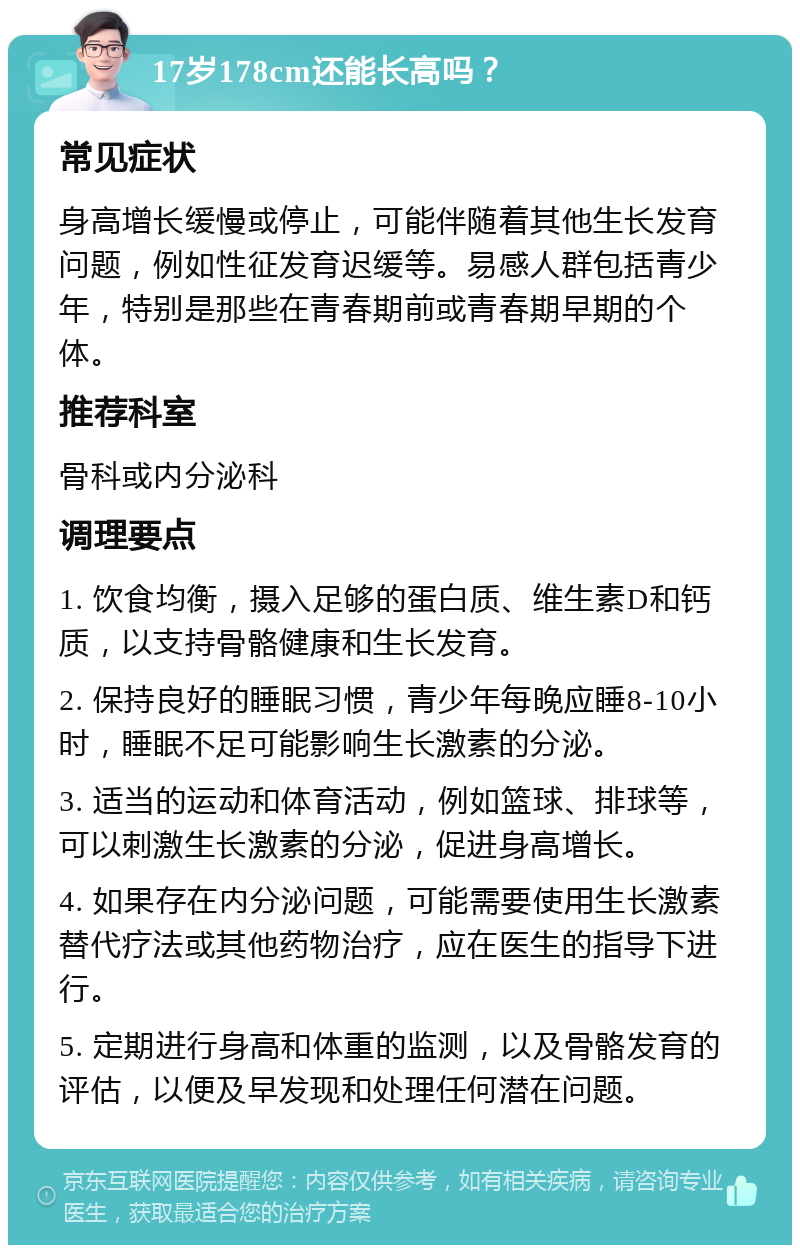 17岁178cm还能长高吗？ 常见症状 身高增长缓慢或停止，可能伴随着其他生长发育问题，例如性征发育迟缓等。易感人群包括青少年，特别是那些在青春期前或青春期早期的个体。 推荐科室 骨科或内分泌科 调理要点 1. 饮食均衡，摄入足够的蛋白质、维生素D和钙质，以支持骨骼健康和生长发育。 2. 保持良好的睡眠习惯，青少年每晚应睡8-10小时，睡眠不足可能影响生长激素的分泌。 3. 适当的运动和体育活动，例如篮球、排球等，可以刺激生长激素的分泌，促进身高增长。 4. 如果存在内分泌问题，可能需要使用生长激素替代疗法或其他药物治疗，应在医生的指导下进行。 5. 定期进行身高和体重的监测，以及骨骼发育的评估，以便及早发现和处理任何潜在问题。