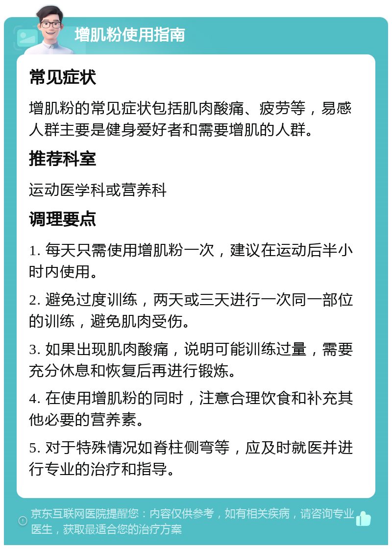 增肌粉使用指南 常见症状 增肌粉的常见症状包括肌肉酸痛、疲劳等，易感人群主要是健身爱好者和需要增肌的人群。 推荐科室 运动医学科或营养科 调理要点 1. 每天只需使用增肌粉一次，建议在运动后半小时内使用。 2. 避免过度训练，两天或三天进行一次同一部位的训练，避免肌肉受伤。 3. 如果出现肌肉酸痛，说明可能训练过量，需要充分休息和恢复后再进行锻炼。 4. 在使用增肌粉的同时，注意合理饮食和补充其他必要的营养素。 5. 对于特殊情况如脊柱侧弯等，应及时就医并进行专业的治疗和指导。