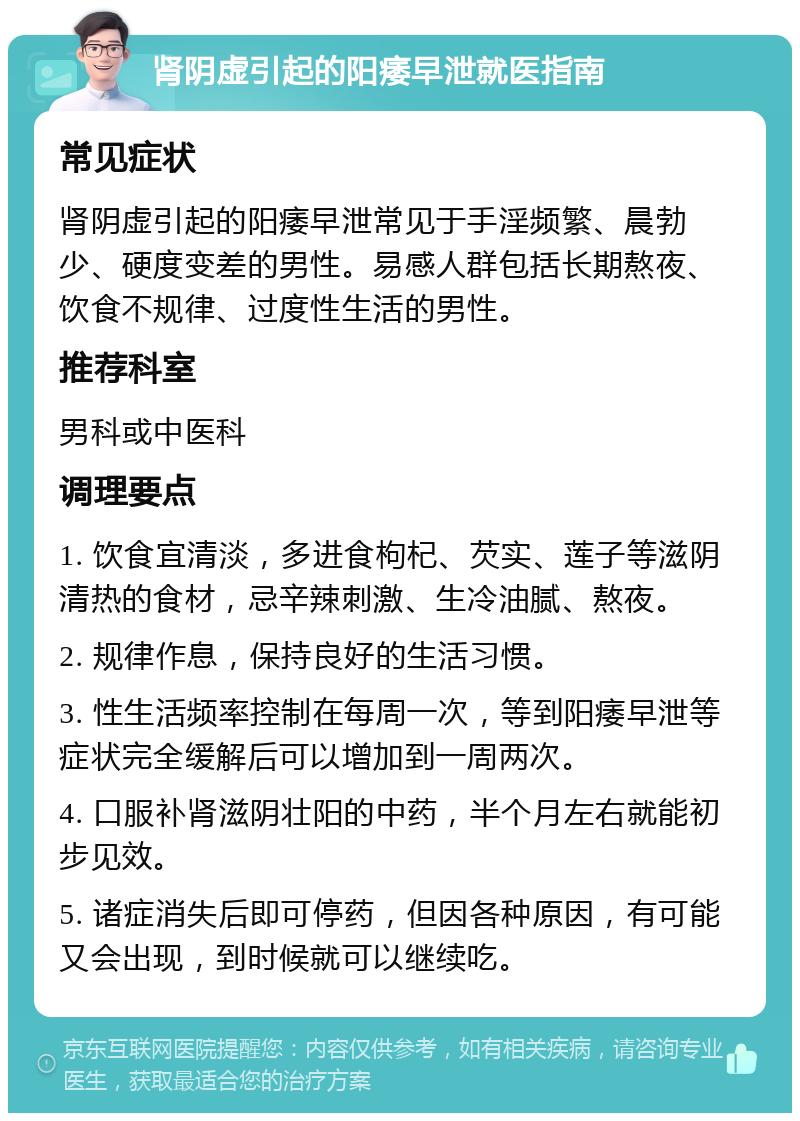 肾阴虚引起的阳痿早泄就医指南 常见症状 肾阴虚引起的阳痿早泄常见于手淫频繁、晨勃少、硬度变差的男性。易感人群包括长期熬夜、饮食不规律、过度性生活的男性。 推荐科室 男科或中医科 调理要点 1. 饮食宜清淡，多进食枸杞、芡实、莲子等滋阴清热的食材，忌辛辣刺激、生冷油腻、熬夜。 2. 规律作息，保持良好的生活习惯。 3. 性生活频率控制在每周一次，等到阳痿早泄等症状完全缓解后可以增加到一周两次。 4. 口服补肾滋阴壮阳的中药，半个月左右就能初步见效。 5. 诸症消失后即可停药，但因各种原因，有可能又会出现，到时候就可以继续吃。