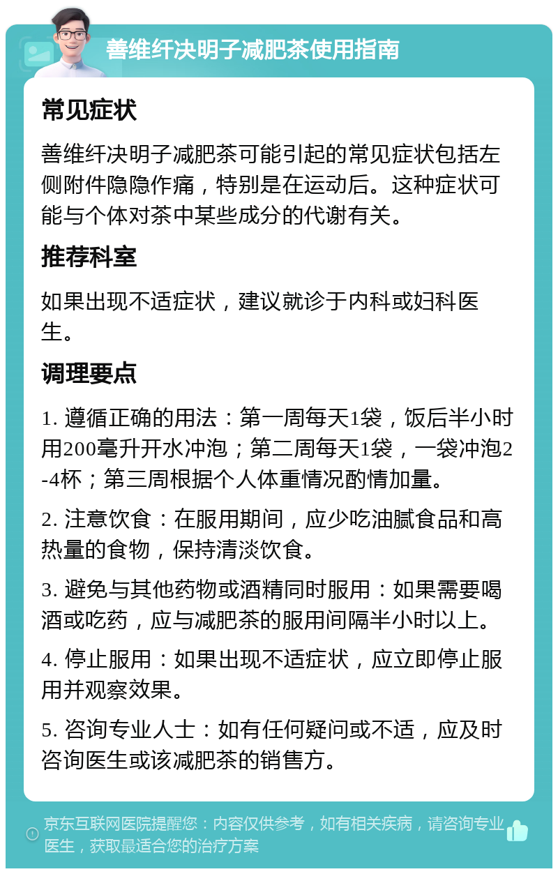 善维纤决明子减肥茶使用指南 常见症状 善维纤决明子减肥茶可能引起的常见症状包括左侧附件隐隐作痛，特别是在运动后。这种症状可能与个体对茶中某些成分的代谢有关。 推荐科室 如果出现不适症状，建议就诊于内科或妇科医生。 调理要点 1. 遵循正确的用法：第一周每天1袋，饭后半小时用200毫升开水冲泡；第二周每天1袋，一袋冲泡2-4杯；第三周根据个人体重情况酌情加量。 2. 注意饮食：在服用期间，应少吃油腻食品和高热量的食物，保持清淡饮食。 3. 避免与其他药物或酒精同时服用：如果需要喝酒或吃药，应与减肥茶的服用间隔半小时以上。 4. 停止服用：如果出现不适症状，应立即停止服用并观察效果。 5. 咨询专业人士：如有任何疑问或不适，应及时咨询医生或该减肥茶的销售方。