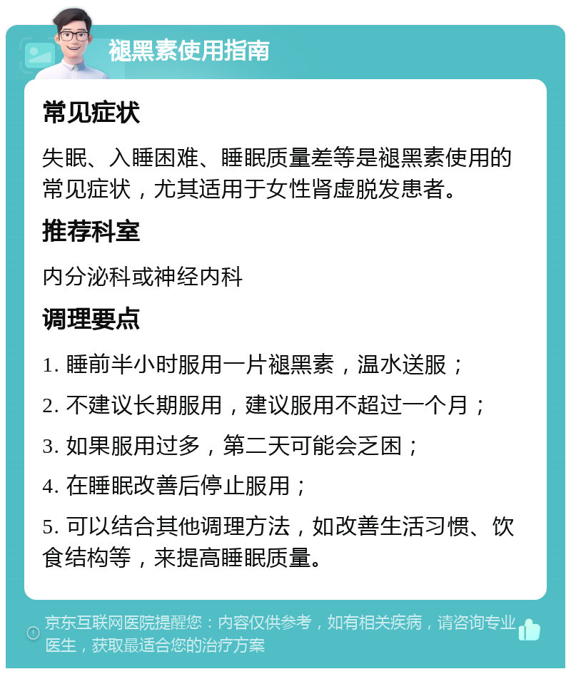 褪黑素使用指南 常见症状 失眠、入睡困难、睡眠质量差等是褪黑素使用的常见症状，尤其适用于女性肾虚脱发患者。 推荐科室 内分泌科或神经内科 调理要点 1. 睡前半小时服用一片褪黑素，温水送服； 2. 不建议长期服用，建议服用不超过一个月； 3. 如果服用过多，第二天可能会乏困； 4. 在睡眠改善后停止服用； 5. 可以结合其他调理方法，如改善生活习惯、饮食结构等，来提高睡眠质量。