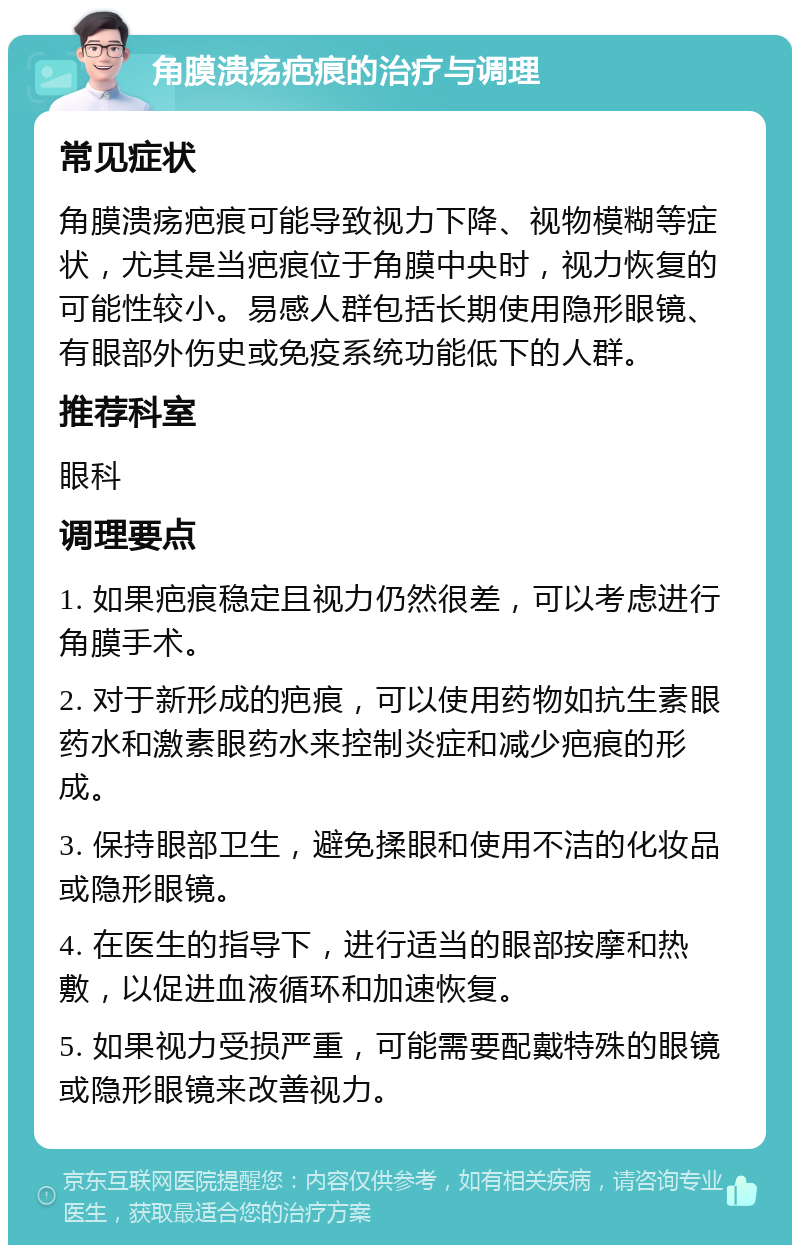 角膜溃疡疤痕的治疗与调理 常见症状 角膜溃疡疤痕可能导致视力下降、视物模糊等症状，尤其是当疤痕位于角膜中央时，视力恢复的可能性较小。易感人群包括长期使用隐形眼镜、有眼部外伤史或免疫系统功能低下的人群。 推荐科室 眼科 调理要点 1. 如果疤痕稳定且视力仍然很差，可以考虑进行角膜手术。 2. 对于新形成的疤痕，可以使用药物如抗生素眼药水和激素眼药水来控制炎症和减少疤痕的形成。 3. 保持眼部卫生，避免揉眼和使用不洁的化妆品或隐形眼镜。 4. 在医生的指导下，进行适当的眼部按摩和热敷，以促进血液循环和加速恢复。 5. 如果视力受损严重，可能需要配戴特殊的眼镜或隐形眼镜来改善视力。