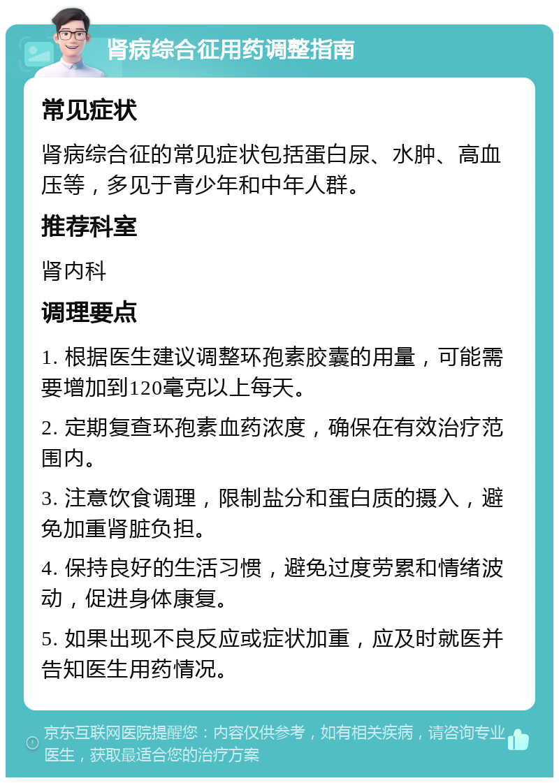 肾病综合征用药调整指南 常见症状 肾病综合征的常见症状包括蛋白尿、水肿、高血压等，多见于青少年和中年人群。 推荐科室 肾内科 调理要点 1. 根据医生建议调整环孢素胶囊的用量，可能需要增加到120毫克以上每天。 2. 定期复查环孢素血药浓度，确保在有效治疗范围内。 3. 注意饮食调理，限制盐分和蛋白质的摄入，避免加重肾脏负担。 4. 保持良好的生活习惯，避免过度劳累和情绪波动，促进身体康复。 5. 如果出现不良反应或症状加重，应及时就医并告知医生用药情况。