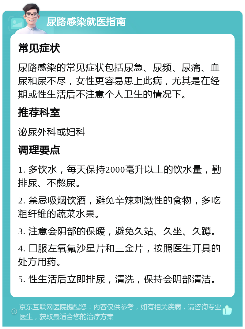 尿路感染就医指南 常见症状 尿路感染的常见症状包括尿急、尿频、尿痛、血尿和尿不尽，女性更容易患上此病，尤其是在经期或性生活后不注意个人卫生的情况下。 推荐科室 泌尿外科或妇科 调理要点 1. 多饮水，每天保持2000毫升以上的饮水量，勤排尿、不憋尿。 2. 禁忌吸烟饮酒，避免辛辣刺激性的食物，多吃粗纤维的蔬菜水果。 3. 注意会阴部的保暖，避免久站、久坐、久蹲。 4. 口服左氧氟沙星片和三金片，按照医生开具的处方用药。 5. 性生活后立即排尿，清洗，保持会阴部清洁。