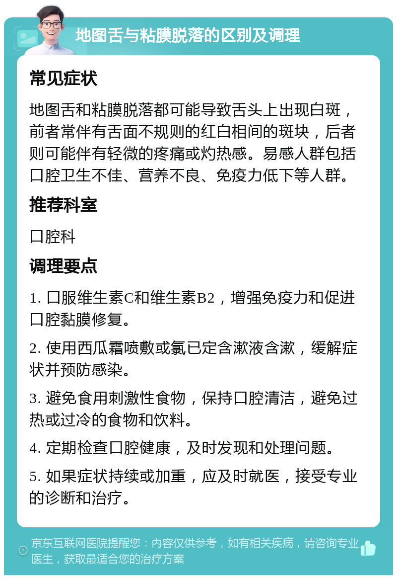 地图舌与粘膜脱落的区别及调理 常见症状 地图舌和粘膜脱落都可能导致舌头上出现白斑，前者常伴有舌面不规则的红白相间的斑块，后者则可能伴有轻微的疼痛或灼热感。易感人群包括口腔卫生不佳、营养不良、免疫力低下等人群。 推荐科室 口腔科 调理要点 1. 口服维生素C和维生素B2，增强免疫力和促进口腔黏膜修复。 2. 使用西瓜霜喷敷或氯已定含漱液含漱，缓解症状并预防感染。 3. 避免食用刺激性食物，保持口腔清洁，避免过热或过冷的食物和饮料。 4. 定期检查口腔健康，及时发现和处理问题。 5. 如果症状持续或加重，应及时就医，接受专业的诊断和治疗。