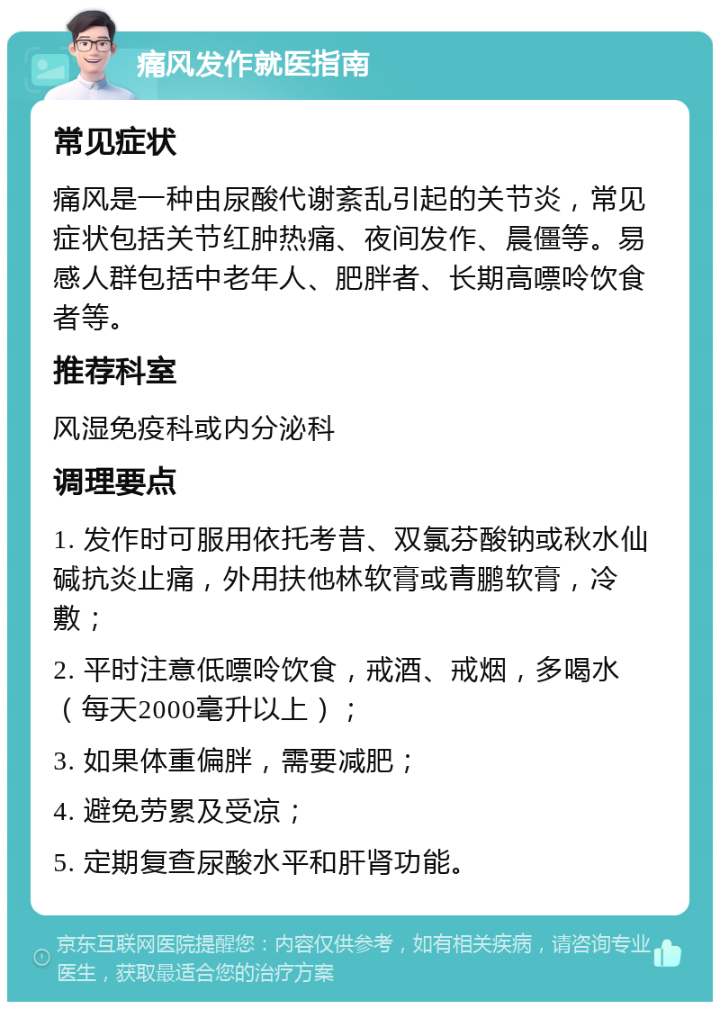 痛风发作就医指南 常见症状 痛风是一种由尿酸代谢紊乱引起的关节炎，常见症状包括关节红肿热痛、夜间发作、晨僵等。易感人群包括中老年人、肥胖者、长期高嘌呤饮食者等。 推荐科室 风湿免疫科或内分泌科 调理要点 1. 发作时可服用依托考昔、双氯芬酸钠或秋水仙碱抗炎止痛，外用扶他林软膏或青鹏软膏，冷敷； 2. 平时注意低嘌呤饮食，戒酒、戒烟，多喝水（每天2000毫升以上）； 3. 如果体重偏胖，需要减肥； 4. 避免劳累及受凉； 5. 定期复查尿酸水平和肝肾功能。