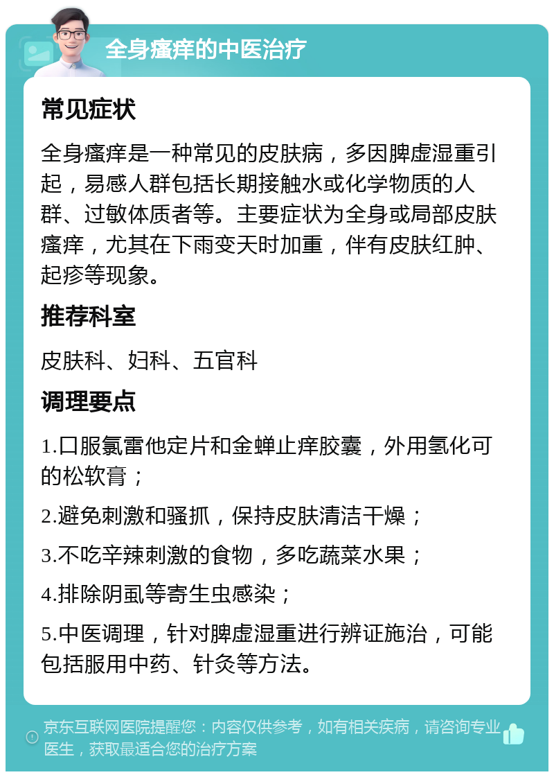 全身瘙痒的中医治疗 常见症状 全身瘙痒是一种常见的皮肤病，多因脾虚湿重引起，易感人群包括长期接触水或化学物质的人群、过敏体质者等。主要症状为全身或局部皮肤瘙痒，尤其在下雨变天时加重，伴有皮肤红肿、起疹等现象。 推荐科室 皮肤科、妇科、五官科 调理要点 1.口服氯雷他定片和金蝉止痒胶囊，外用氢化可的松软膏； 2.避免刺激和骚抓，保持皮肤清洁干燥； 3.不吃辛辣刺激的食物，多吃蔬菜水果； 4.排除阴虱等寄生虫感染； 5.中医调理，针对脾虚湿重进行辨证施治，可能包括服用中药、针灸等方法。