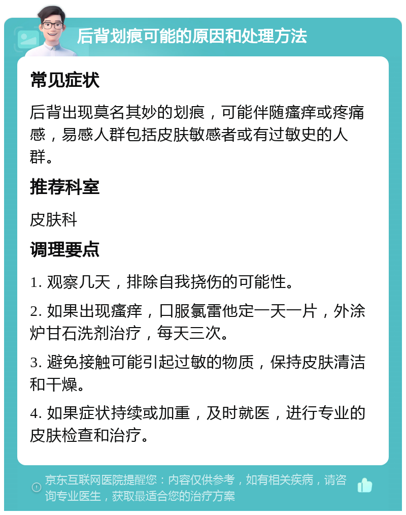 后背划痕可能的原因和处理方法 常见症状 后背出现莫名其妙的划痕，可能伴随瘙痒或疼痛感，易感人群包括皮肤敏感者或有过敏史的人群。 推荐科室 皮肤科 调理要点 1. 观察几天，排除自我挠伤的可能性。 2. 如果出现瘙痒，口服氯雷他定一天一片，外涂炉甘石洗剂治疗，每天三次。 3. 避免接触可能引起过敏的物质，保持皮肤清洁和干燥。 4. 如果症状持续或加重，及时就医，进行专业的皮肤检查和治疗。