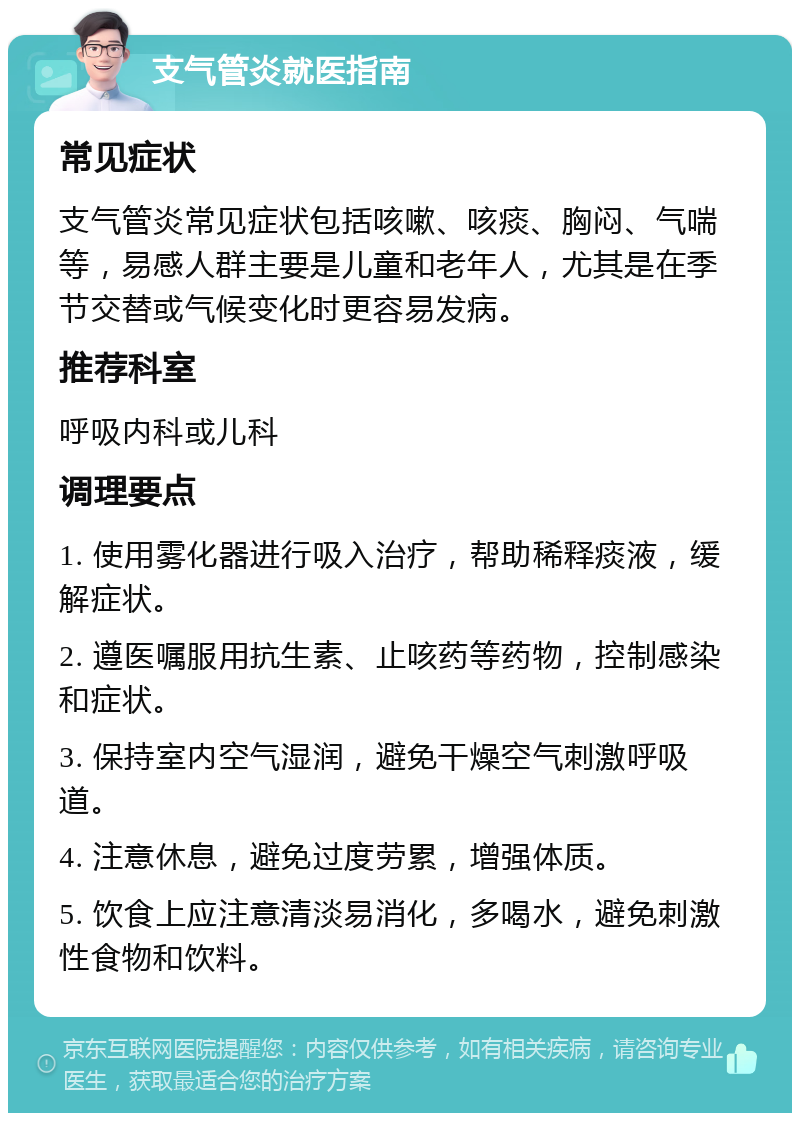 支气管炎就医指南 常见症状 支气管炎常见症状包括咳嗽、咳痰、胸闷、气喘等，易感人群主要是儿童和老年人，尤其是在季节交替或气候变化时更容易发病。 推荐科室 呼吸内科或儿科 调理要点 1. 使用雾化器进行吸入治疗，帮助稀释痰液，缓解症状。 2. 遵医嘱服用抗生素、止咳药等药物，控制感染和症状。 3. 保持室内空气湿润，避免干燥空气刺激呼吸道。 4. 注意休息，避免过度劳累，增强体质。 5. 饮食上应注意清淡易消化，多喝水，避免刺激性食物和饮料。