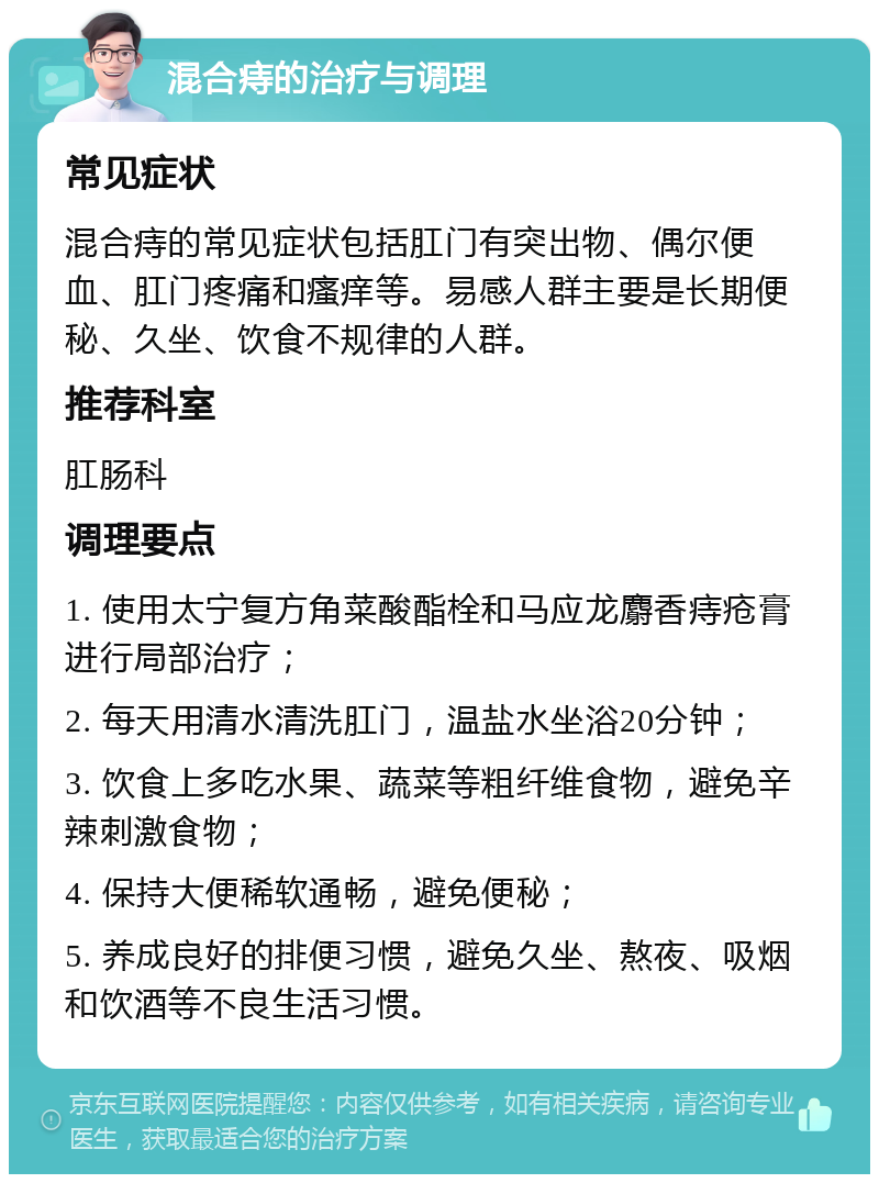 混合痔的治疗与调理 常见症状 混合痔的常见症状包括肛门有突出物、偶尔便血、肛门疼痛和瘙痒等。易感人群主要是长期便秘、久坐、饮食不规律的人群。 推荐科室 肛肠科 调理要点 1. 使用太宁复方角菜酸酯栓和马应龙麝香痔疮膏进行局部治疗； 2. 每天用清水清洗肛门，温盐水坐浴20分钟； 3. 饮食上多吃水果、蔬菜等粗纤维食物，避免辛辣刺激食物； 4. 保持大便稀软通畅，避免便秘； 5. 养成良好的排便习惯，避免久坐、熬夜、吸烟和饮酒等不良生活习惯。