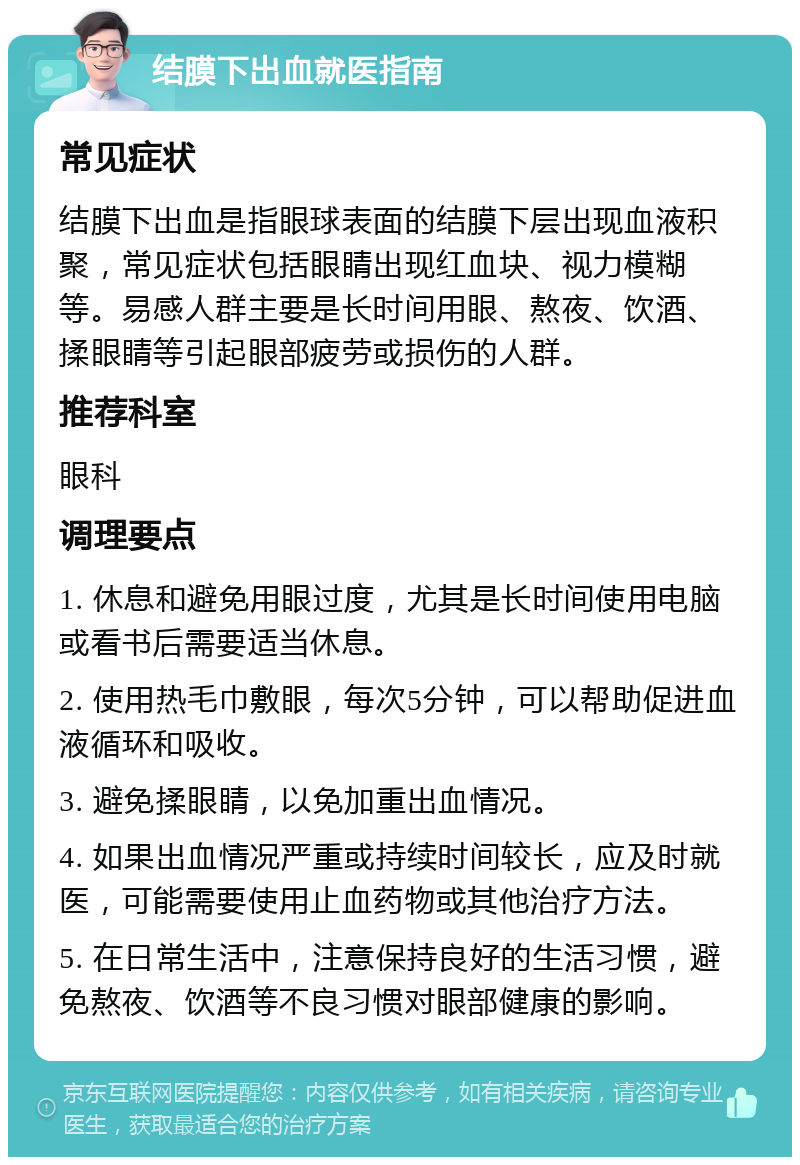 结膜下出血就医指南 常见症状 结膜下出血是指眼球表面的结膜下层出现血液积聚，常见症状包括眼睛出现红血块、视力模糊等。易感人群主要是长时间用眼、熬夜、饮酒、揉眼睛等引起眼部疲劳或损伤的人群。 推荐科室 眼科 调理要点 1. 休息和避免用眼过度，尤其是长时间使用电脑或看书后需要适当休息。 2. 使用热毛巾敷眼，每次5分钟，可以帮助促进血液循环和吸收。 3. 避免揉眼睛，以免加重出血情况。 4. 如果出血情况严重或持续时间较长，应及时就医，可能需要使用止血药物或其他治疗方法。 5. 在日常生活中，注意保持良好的生活习惯，避免熬夜、饮酒等不良习惯对眼部健康的影响。