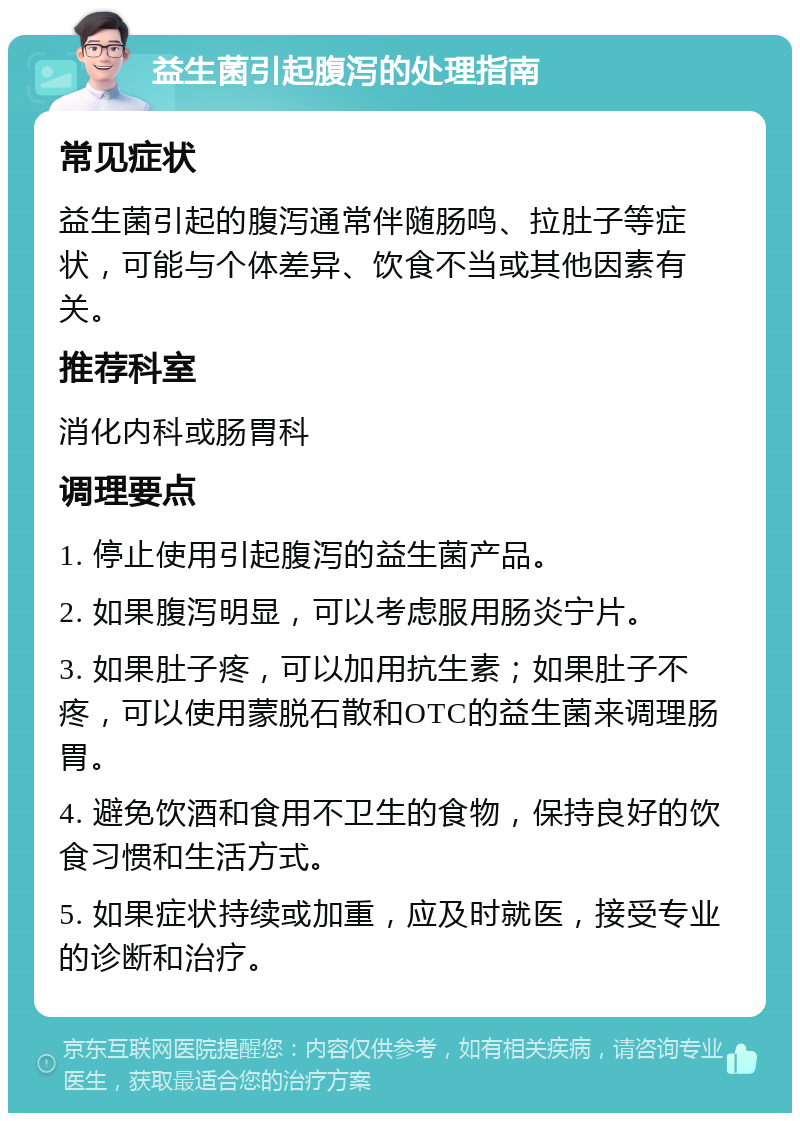 益生菌引起腹泻的处理指南 常见症状 益生菌引起的腹泻通常伴随肠鸣、拉肚子等症状，可能与个体差异、饮食不当或其他因素有关。 推荐科室 消化内科或肠胃科 调理要点 1. 停止使用引起腹泻的益生菌产品。 2. 如果腹泻明显，可以考虑服用肠炎宁片。 3. 如果肚子疼，可以加用抗生素；如果肚子不疼，可以使用蒙脱石散和OTC的益生菌来调理肠胃。 4. 避免饮酒和食用不卫生的食物，保持良好的饮食习惯和生活方式。 5. 如果症状持续或加重，应及时就医，接受专业的诊断和治疗。