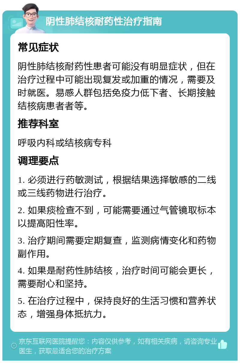 阴性肺结核耐药性治疗指南 常见症状 阴性肺结核耐药性患者可能没有明显症状，但在治疗过程中可能出现复发或加重的情况，需要及时就医。易感人群包括免疫力低下者、长期接触结核病患者者等。 推荐科室 呼吸内科或结核病专科 调理要点 1. 必须进行药敏测试，根据结果选择敏感的二线或三线药物进行治疗。 2. 如果痰检查不到，可能需要通过气管镜取标本以提高阳性率。 3. 治疗期间需要定期复查，监测病情变化和药物副作用。 4. 如果是耐药性肺结核，治疗时间可能会更长，需要耐心和坚持。 5. 在治疗过程中，保持良好的生活习惯和营养状态，增强身体抵抗力。