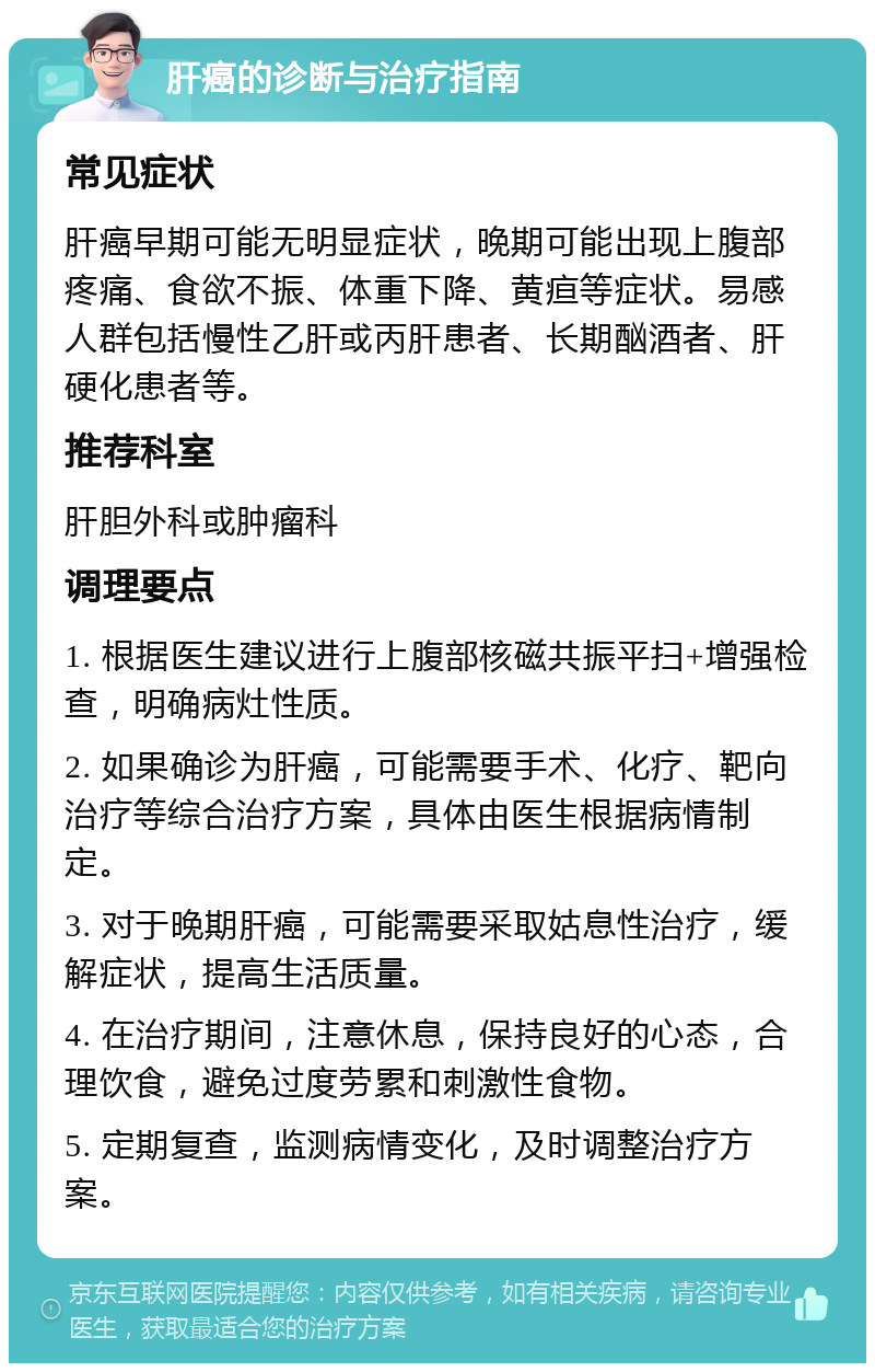 肝癌的诊断与治疗指南 常见症状 肝癌早期可能无明显症状，晚期可能出现上腹部疼痛、食欲不振、体重下降、黄疸等症状。易感人群包括慢性乙肝或丙肝患者、长期酗酒者、肝硬化患者等。 推荐科室 肝胆外科或肿瘤科 调理要点 1. 根据医生建议进行上腹部核磁共振平扫+增强检查，明确病灶性质。 2. 如果确诊为肝癌，可能需要手术、化疗、靶向治疗等综合治疗方案，具体由医生根据病情制定。 3. 对于晚期肝癌，可能需要采取姑息性治疗，缓解症状，提高生活质量。 4. 在治疗期间，注意休息，保持良好的心态，合理饮食，避免过度劳累和刺激性食物。 5. 定期复查，监测病情变化，及时调整治疗方案。